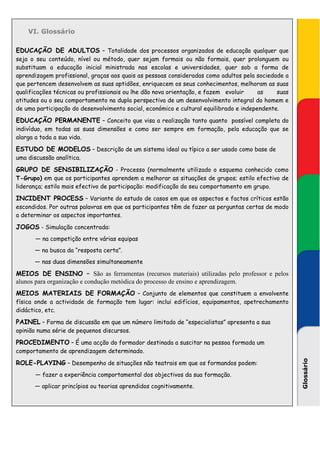 VI. Glossário

EDUCAÇÃO DE ADULTOS – Totalidade dos processos organizados de educação qualquer que
seja o seu conteúdo, nível ou método, quer sejam formais ou não formais, quer prolonguem ou
substituam a educação inicial ministrada nas escolas e universidades, quer sob a forma de
aprendizagem profissional, graças aos quais as pessoas consideradas como adultos pela sociedade a
que pertencem desenvolvem as suas aptidões, enriquecem os seus conhecimentos, melhoram as suas
qualificações técnicas ou profissionais ou lhe dão nova orientação, e fazem evoluir     as    suas
atitudes ou o seu comportamento na dupla perspectiva de um desenvolvimento integral do homem e
de uma participação do desenvolvimento social, económico e cultural equilibrado e independente.

EDUCAÇÃO PERMANENTE – Conceito que visa a realização tanto quanto possível completa do
indivíduo, em todas as suas dimensões e como ser sempre em formação, pela educação que se
alarga a toda a sua vida.

ESTUDO DE MODELOS – Descrição de um sistema ideal ou típico a ser usado como base de
uma discussão analítica.

GRUPO DE SENSIBILIZAÇÃO - Processo (normalmente utilizado o esquema conhecido como
T-Grupo) em que os participantes aprendem a melhorar as situações de grupos; estilo efectivo de
liderança; estilo mais efectivo de participação: modificação do seu comportamento em grupo.

INCIDENT PROCESS – Variante do estudo de casos em que os aspectos e factos críticos estão
escondidos. Por outras palavras em que os participantes têm de fazer as perguntas certas de modo
a determinar os aspectos importantes.

JOGOS - Simulação concentrada:
       — na competição entre várias equipas
       — na busca da “resposta certa”.
       — nas duas dimensões simultaneamente

MEIOS DE ENSINO – São as ferramentas (recursos materiais) utilizadas pelo professor e pelos
alunos para organização e condução metódica do processo de ensino e aprendizagem.
MEIOS MATERIAIS DE FORMAÇÃO – Conjunto de elementos que constituem a envolvente
física onde a actividade de formação tem lugar: inclui edifícios, equipamentos, apetrechamento
didáctico, etc.

PAINEL – Forma de discussão em que um número limitado de “especialistas” apresenta a sua
opinião numa série de pequenos discursos.

PROCEDIMENTO – É uma acção do formador destinada a suscitar na pessoa formada um
comportamento de aprendizagem determinado.

ROLE-PLAYING – Desempenho de situações não teatrais em que os formandos podem:
                                                                                                     Glossário




       — fazer a experiência comportamental dos objectivos da sua formação.
       — aplicar princípios ou teorias aprendidos cognitivamente.
 