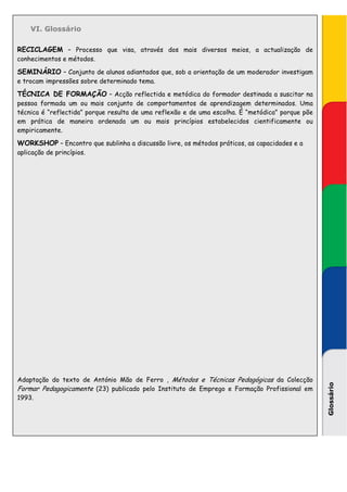 VI. Glossário

RECICLAGEM – Processo que visa, através dos mais diversos meios, a actualização de
conhecimentos e métodos.

SEMINÁRIO – Conjunto de alunos adiantados que, sob a orientação de um moderador investigam
e trocam impressões sobre determinado tema.

TÉCNICA DE FORMAÇÃO – Acção reflectida e metódica do formador destinada a suscitar na
pessoa formada um ou mais conjunto de comportamentos de aprendizagem determinados. Uma
técnica é “reflectida” porque resulta de uma reflexão e de uma escolha. É “metódica” porque põe
em prática de maneira ordenada um ou mais princípios estabelecidos cientificamente ou
empiricamente.

WORKSHOP – Encontro que sublinha a discussão livre, os métodos práticos, as capacidades e a
aplicação de princípios.




Adaptação do texto de António Mão de Ferro , Métodos e Técnicas Pedagógicas da Colecção
                                                                                                  Glossário




Formar Pedagogicamente (23) publicado pelo Instituto de Emprego e Formação Profissional em
1993.
 