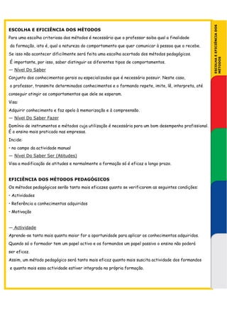 ESCOLHA E EFICIÊNCIA DOS
ESCOLHA E EFICIÊNCIA DOS MÉTODOS
Para uma escolha criteriosa dos métodos é necessário que o professor saiba qual a finalidade
da formação, isto é, qual a natureza do comportamento que quer comunicar à pessoa que o recebe.
Se isso não acontecer dificilmente será feita uma escolha acertada dos métodos pedagógicos.




                                                                                                      MÉTODOS
É importante, por isso, saber distinguir os diferentes tipos de comportamentos.
— Nível Do Saber
Conjunto dos conhecimentos gerais ou especializados que é necessário possuir. Neste caso,
o professor, transmite determinados conhecimentos e o formando repete, imite, lê, interpreta, até
conseguir atingir os comportamentos que dele se esperam.
Visa:
Adquirir conhecimento e faz apelo à memorização e à compreensão.
— Nível Do Saber Fazer
Domínio de instrumentos e métodos cuja utilização é necessária para um bom desempenho profissional.
É o ensino mais praticado nas empresas.
Incide:
• no campo da actividade manual
— Nível Do Saber Ser (Atitudes)
Visa a modificação de atitudes e normalmente a formação só é eficaz a longo prazo.


EFICIÊNCIA DOS MÉTODOS PEDAGÓGICOS
Os métodos pedagógicos serão tanto mais eficazes quanto se verificarem as seguintes condições:
• Actividades
• Referência a conhecimentos adquiridos
• Motivação


— Actividade
Aprende-se tanto mais quanto maior for a oportunidade para aplicar os conhecimentos adquiridos.
Quando só o formador tem um papel activo e os formandos um papel passivo o ensino não poderá
ser eficaz.
Assim, um método pedagógico será tanto mais eficaz quanto mais suscita actividade dos formandos
e quanto mais essa actividade estiver integrada na própria formação.
 