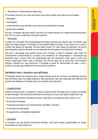 EFICIÊNCIA DOS MÉTODOS
— Referência A Conhecimentos Adquiridos
O formando incentiva-se tanto mais quanto ele próprio puder participar nas actividades:
• dialogando




                                                                                                PEDAGÓGICOS
• investigando
• confrontando as suas opiniões com as dos outros elementos do grupo
• produzindo trabalhos
Daí que o formador não deva insistir em dividir os conhecimentos em compartimentos estanques,
sem ter em conta a experiência dos participantes.
— Motivação
O adulto em formação tem necessidades/motivações próprias que importa que o formador seja
capaz de realçar porque a formação só tem probabilidade de atingir o seu objectivo se, quem a
recebe tem desejo de aprender. Daí que quanto menor for esse desejo de aprender, por parte
dos formandos, maiores deverão ser os elementos de motivação introduzidos pelo formador.
Para que a motivação seja possível deverá ser utilizada a própria realidade como fonte de
conhecimento confrontando-se a prática com elementos de interpretação e informação que
permitam levar a novos níveis de compreensão sem ser necessário fazer apelo à leitura de
textos complicados. Neste caso o formador terá de ser capaz de se confrontar com situações
inéditas, devendo por isso estruturar a formação na base da flexibilidade de modo, a que o
produto do grupo seja adaptável às novas teorias e práticas.


CRITÉRIOS PARA A ESCOLHA DOS MÉTODOS
O formador deverá ter presente que o mesmo método pode ser utilizado com bastante eficácia
nos diferentes tipos de comportamentos, não havendo por isso uma separação bem definida. Na
escolha dos métodos o formador deve ter presente dois requisitos:


— Compatibilidade
Nenhum método só por si responde a todos os objectivos de formação nem a todas as situações
de aprendizagem. Na escolha dos métodos deve procurar-se que eles sejam compatíveis com:
• As características dos formadores (estilo, experiência, formação de base, prática, etc.)
• O nível dos formandos
• A natureza dos objectivos (conhecimentos, aptidões, atitudes)
• A natureza da organização
• O equipamento e instalações disponíveis


— Variedade
O formador que não domina diferentes métodos, terá muito menos possibilidades de atingir
eficazmente os seus objectivos.
 