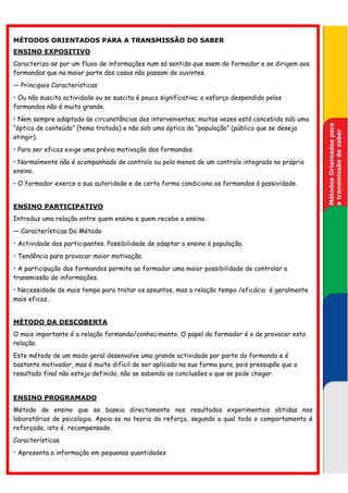 MÉTODOS ORIENTADOS PARA A TRANSMISSÃO DO SABER
ENSINO EXPOSITIVO
Caracteriza-se por um fluxo de informações num só sentido que saem do formador e se dirigem aos
formandos que na maior parte dos casos não passam de ouvintes.
— Principais Características
• Ou não suscita actividade ou se suscita é pouco significativa; o esforço despendido pelos
formandos não é muito grande.
• Nem sempre adaptado às circunstâncias dos intervenientes; muitas vezes está concebido sob uma




                                                                                                   Métodos Orientados para
“óptica de conteúdo” (tema tratado) e não sob uma óptica da “população” (público que se deseja




                                                                                                   a transmissão do saber
atingir).
• Para ser eficaz exige uma prévia motivação dos formandos.
• Normalmente não é acompanhado de controlo ou pelo menos de um controlo integrado no próprio
ensino.
• O formador exerce a sua autoridade e de certa forma condiciona os formandos à passividade.


ENSINO PARTICIPATIVO
Introduz uma relação entre quem ensina e quem recebe o ensino.
— Características Do Método
• Actividade dos participantes. Possibilidade de adaptar o ensino à população.
• Tendência para provocar maior motivação.
• A participação dos formandos permite ao formador uma maior possibilidade de controlar a
transmissão de informações.
• Necessidade de mais tempo para tratar os assuntos, mas a relação tempo /eficácia é geralmente
mais eficaz.


MÉTODO DA DESCOBERTA
O mais importante é a relação formando/conhecimento. O papel do formador é o de provocar esta
relação.
Este método de um modo geral desenvolve uma grande actividade por parte do formando e é
bastante motivador, mas é muito difícil de ser aplicado na sua forma pura, pois pressupõe que o
resultado final não esteja definido, não se sabendo as conclusões a que se pode chegar.


ENSINO PROGRAMADO
Método de ensino que se baseia directamente nos resultados experimentais obtidas nos
laboratórios de psicologia. Apoia-se na teoria do reforço, segundo a qual todo o comportamento é
reforçado, isto é, recompensado.
Características
• Apresenta a informação em pequenas quantidades
 