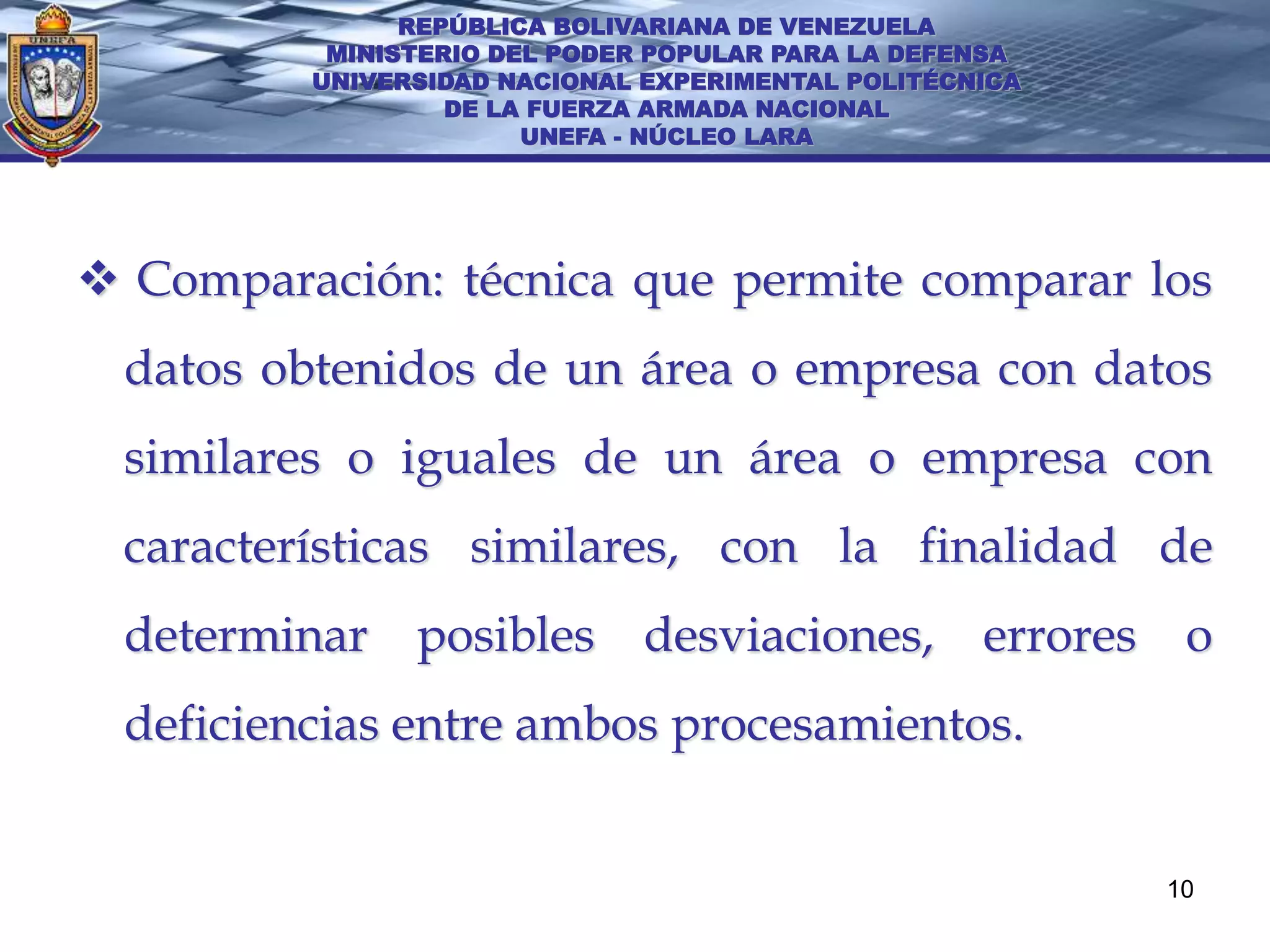 REPÚBLICA BOLIVARIANA DE VENEZUELA
          MINISTERIO DEL PODER POPULAR PARA LA DEFENSA
         UNIVERSIDAD NACIONAL EXPERIMENTAL POLITÉCNICA
                  DE LA FUERZA ARMADA NACIONAL
                       UNEFA - NÚCLEO LARA




 Comparación: técnica que permite comparar los
 datos obtenidos de un área o empresa con datos
 similares o iguales de un área o empresa con
 características similares, con la finalidad de
 determinar posibles desviaciones, errores o
 deficiencias entre ambos procesamientos.


                                                         10
 