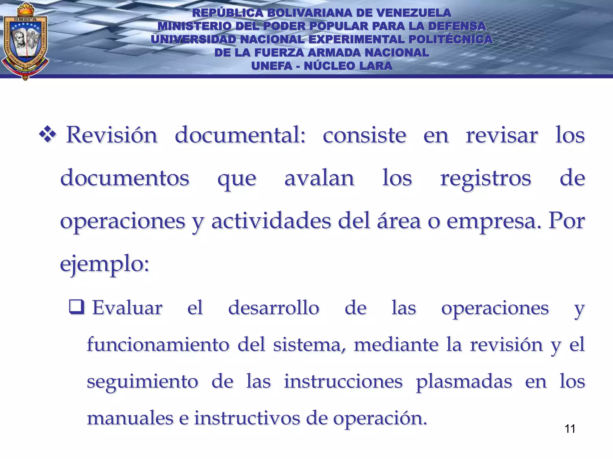 REPÚBLICA BOLIVARIANA DE VENEZUELA
             MINISTERIO DEL PODER POPULAR PARA LA DEFENSA
            UNIVERSIDAD NACIONAL EXPERIMENTAL POLITÉCNICA
                     DE LA FUERZA ARMADA NACIONAL
                          UNEFA - NÚCLEO LARA




 Revisión documental: consiste en revisar los
 documentos          que     avalan       los     registros     de
 operaciones y actividades del área o empresa. Por
 ejemplo:
   Evaluar     el    desarrollo     de    las    operaciones    y
    funcionamiento del sistema, mediante la revisión y el
    seguimiento de las instrucciones plasmadas en los
    manuales e instructivos de operación.                       11
 