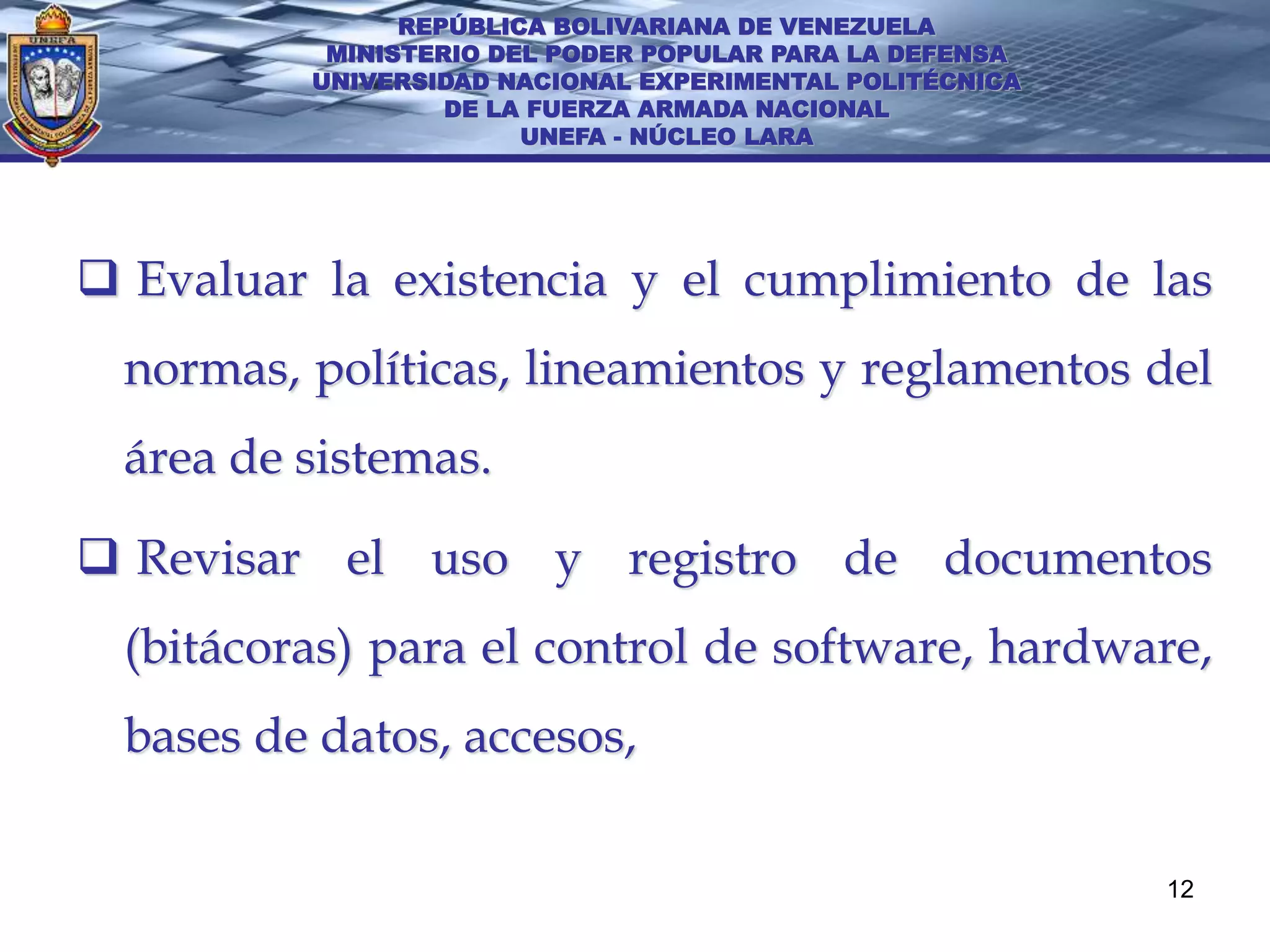 REPÚBLICA BOLIVARIANA DE VENEZUELA
           MINISTERIO DEL PODER POPULAR PARA LA DEFENSA
          UNIVERSIDAD NACIONAL EXPERIMENTAL POLITÉCNICA
                   DE LA FUERZA ARMADA NACIONAL
                        UNEFA - NÚCLEO LARA




 Evaluar la existencia y el cumplimiento de las
  normas, políticas, lineamientos y reglamentos del
  área de sistemas.

 Revisar el uso y registro de documentos
  (bitácoras) para el control de software, hardware,
  bases de datos, accesos,

                                                          12
 