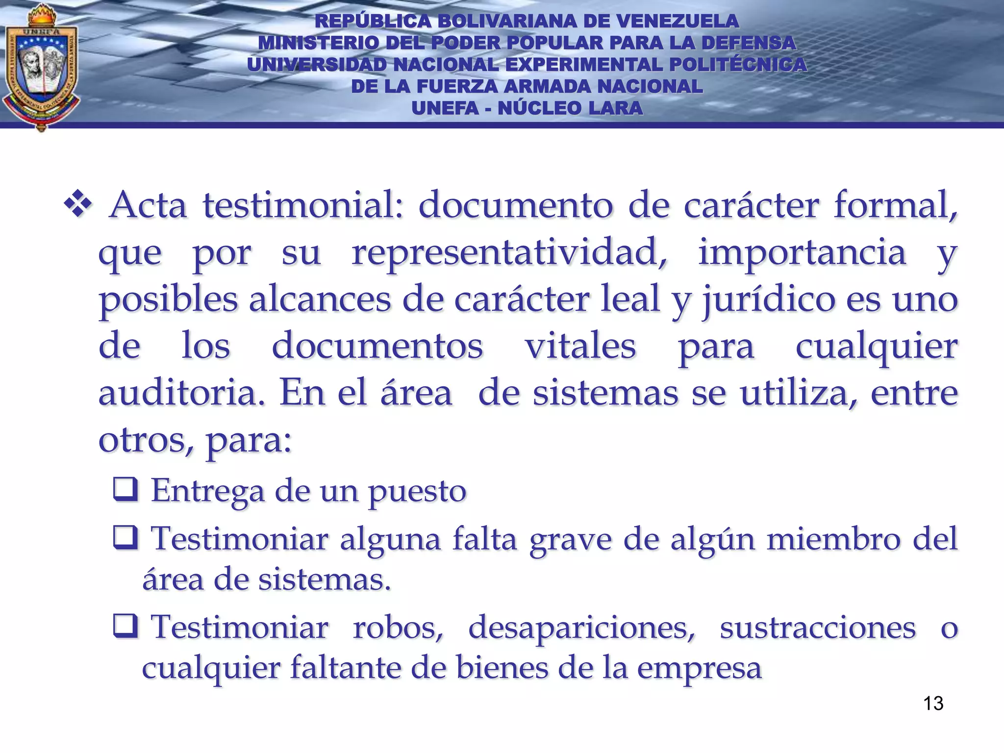 REPÚBLICA BOLIVARIANA DE VENEZUELA
           MINISTERIO DEL PODER POPULAR PARA LA DEFENSA
          UNIVERSIDAD NACIONAL EXPERIMENTAL POLITÉCNICA
                   DE LA FUERZA ARMADA NACIONAL
                        UNEFA - NÚCLEO LARA




 Acta testimonial: documento de carácter formal,
 que por su representatividad, importancia y
 posibles alcances de carácter leal y jurídico es uno
 de los documentos vitales para cualquier
 auditoria. En el área de sistemas se utiliza, entre
 otros, para:
   Entrega de un puesto
   Testimoniar alguna falta grave de algún miembro del
   área de sistemas.
   Testimoniar robos, desapariciones, sustracciones o
   cualquier faltante de bienes de la empresa
                                                          13
 