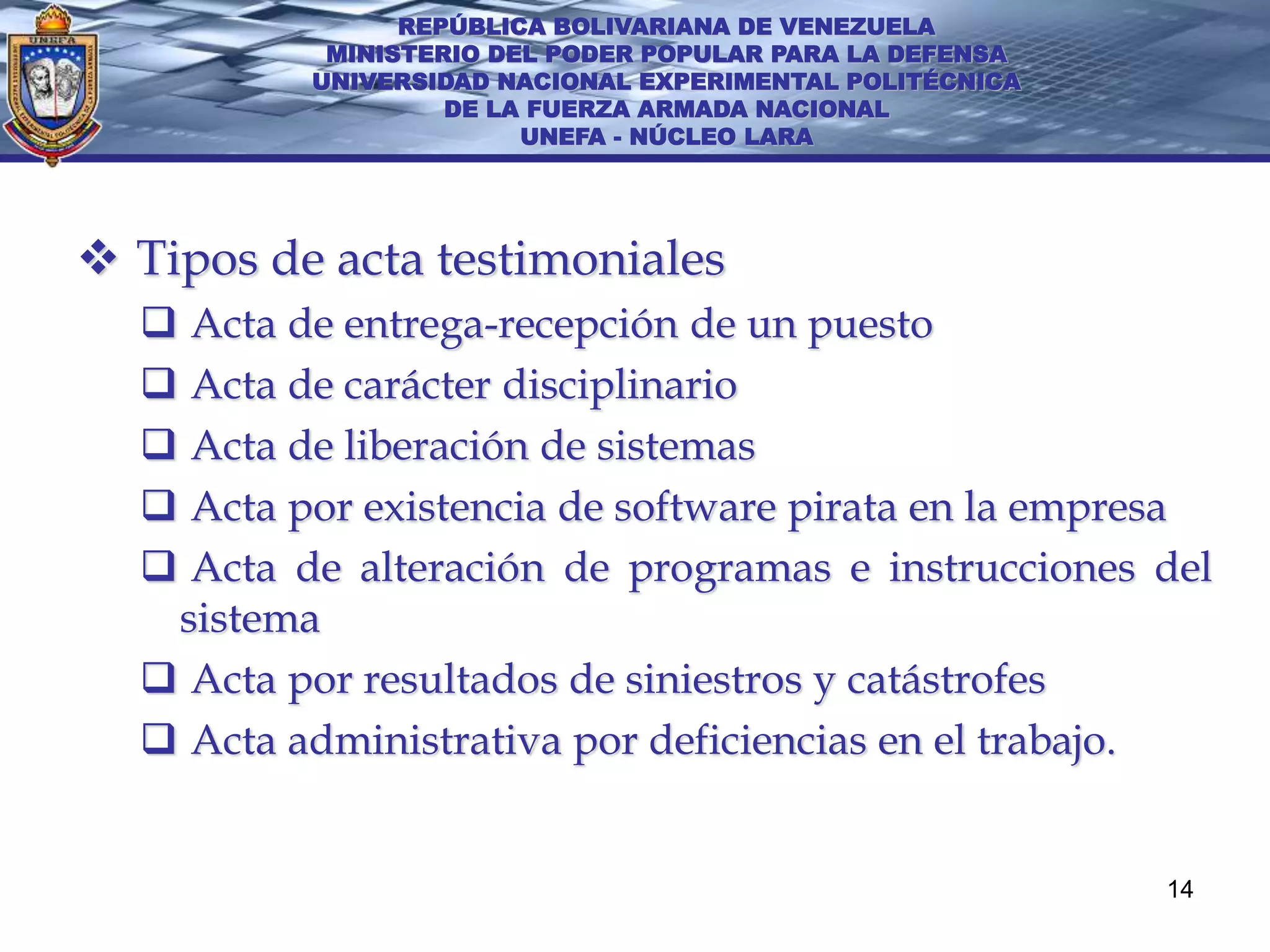 REPÚBLICA BOLIVARIANA DE VENEZUELA
           MINISTERIO DEL PODER POPULAR PARA LA DEFENSA
          UNIVERSIDAD NACIONAL EXPERIMENTAL POLITÉCNICA
                   DE LA FUERZA ARMADA NACIONAL
                        UNEFA - NÚCLEO LARA




 Tipos de acta testimoniales
   Acta de entrega-recepción de un puesto
   Acta de carácter disciplinario
   Acta de liberación de sistemas
   Acta por existencia de software pirata en la empresa
   Acta de alteración de programas e instrucciones del
   sistema
   Acta por resultados de siniestros y catástrofes
   Acta administrativa por deficiencias en el trabajo.


                                                          14
 