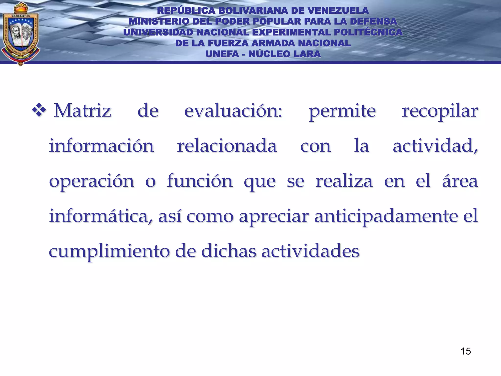 REPÚBLICA BOLIVARIANA DE VENEZUELA
            MINISTERIO DEL PODER POPULAR PARA LA DEFENSA
           UNIVERSIDAD NACIONAL EXPERIMENTAL POLITÉCNICA
                    DE LA FUERZA ARMADA NACIONAL
                         UNEFA - NÚCLEO LARA




 Matriz     de     evaluación:         permite        recopilar
 información       relacionada         con      la    actividad,
 operación o función que se realiza en el área
 informática, así como apreciar anticipadamente el
 cumplimiento de dichas actividades




                                                             15
 