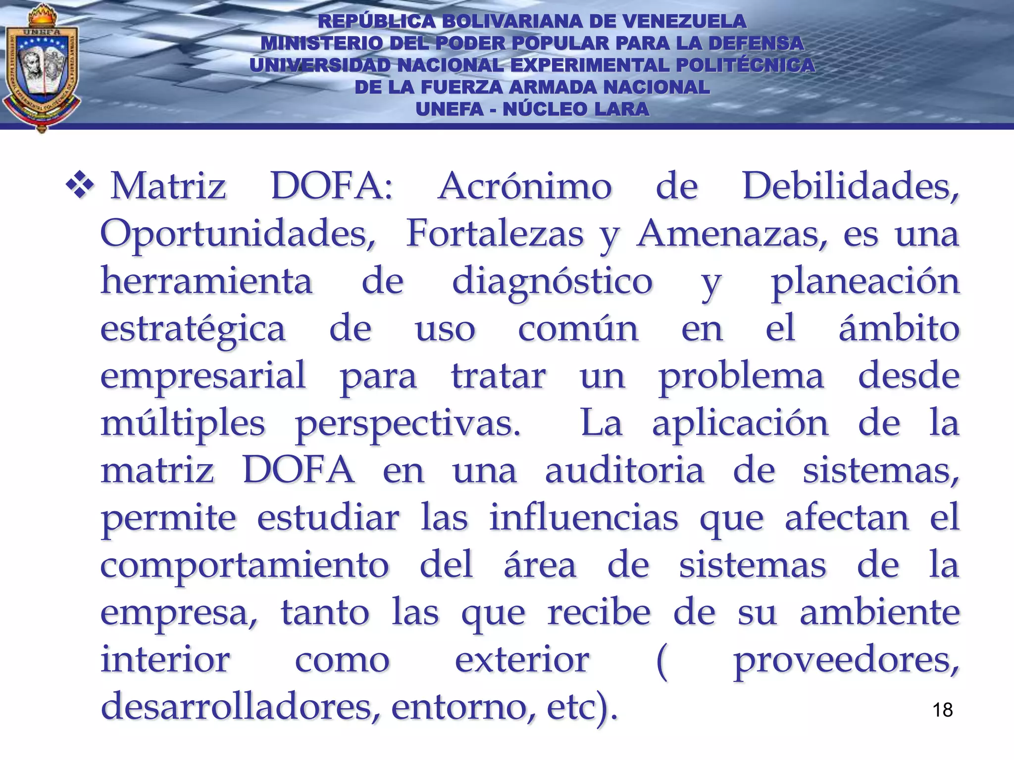 REPÚBLICA BOLIVARIANA DE VENEZUELA
          MINISTERIO DEL PODER POPULAR PARA LA DEFENSA
         UNIVERSIDAD NACIONAL EXPERIMENTAL POLITÉCNICA
                  DE LA FUERZA ARMADA NACIONAL
                       UNEFA - NÚCLEO LARA



 Matriz DOFA: Acrónimo de Debilidades,
 Oportunidades, Fortalezas y Amenazas, es una
 herramienta de diagnóstico y planeación
 estratégica de uso común en el ámbito
 empresarial para tratar un problema desde
 múltiples perspectivas. La aplicación de la
 matriz DOFA en una auditoria de sistemas,
 permite estudiar las influencias que afectan el
 comportamiento del área de sistemas de la
 empresa, tanto las que recibe de su ambiente
 interior   como     exterior    ( proveedores,
 desarrolladores, entorno, etc).              18
 