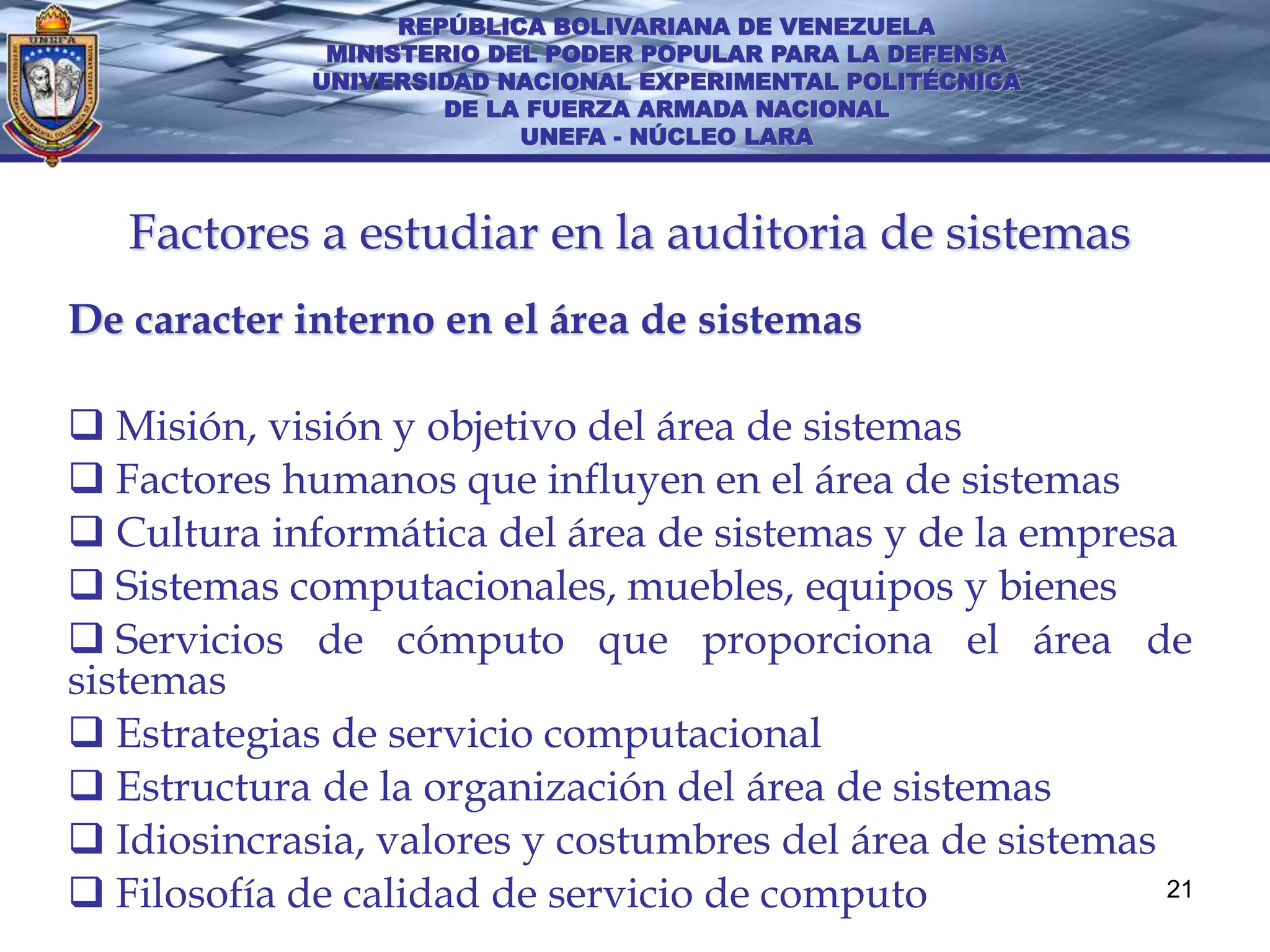 REPÚBLICA BOLIVARIANA DE VENEZUELA
              MINISTERIO DEL PODER POPULAR PARA LA DEFENSA
             UNIVERSIDAD NACIONAL EXPERIMENTAL POLITÉCNICA
                      DE LA FUERZA ARMADA NACIONAL
                           UNEFA - NÚCLEO LARA



   Factores a estudiar en la auditoria de sistemas
De caracter interno en el área de sistemas

 Misión, visión y objetivo del área de sistemas
 Factores humanos que influyen en el área de sistemas
 Cultura informática del área de sistemas y de la empresa
 Sistemas computacionales, muebles, equipos y bienes
 Servicios de cómputo que proporciona el área de
sistemas
 Estrategias de servicio computacional
 Estructura de la organización del área de sistemas
 Idiosincrasia, valores y costumbres del área de sistemas
 Filosofía de calidad de servicio de computo              21
 