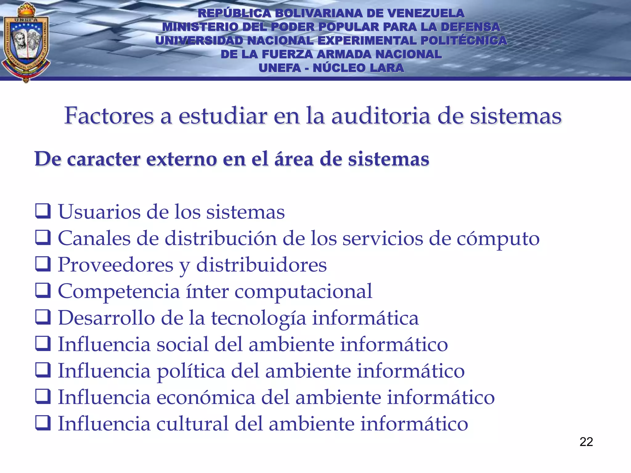 REPÚBLICA BOLIVARIANA DE VENEZUELA
             MINISTERIO DEL PODER POPULAR PARA LA DEFENSA
            UNIVERSIDAD NACIONAL EXPERIMENTAL POLITÉCNICA
                     DE LA FUERZA ARMADA NACIONAL
                          UNEFA - NÚCLEO LARA



   Factores a estudiar en la auditoria de sistemas
De caracter externo en el área de sistemas

 Usuarios de los sistemas
 Canales de distribución de los servicios de cómputo
 Proveedores y distribuidores
 Competencia ínter computacional
 Desarrollo de la tecnología informática
 Influencia social del ambiente informático
 Influencia política del ambiente informático
 Influencia económica del ambiente informático
 Influencia cultural del ambiente informático
                                                            22
 