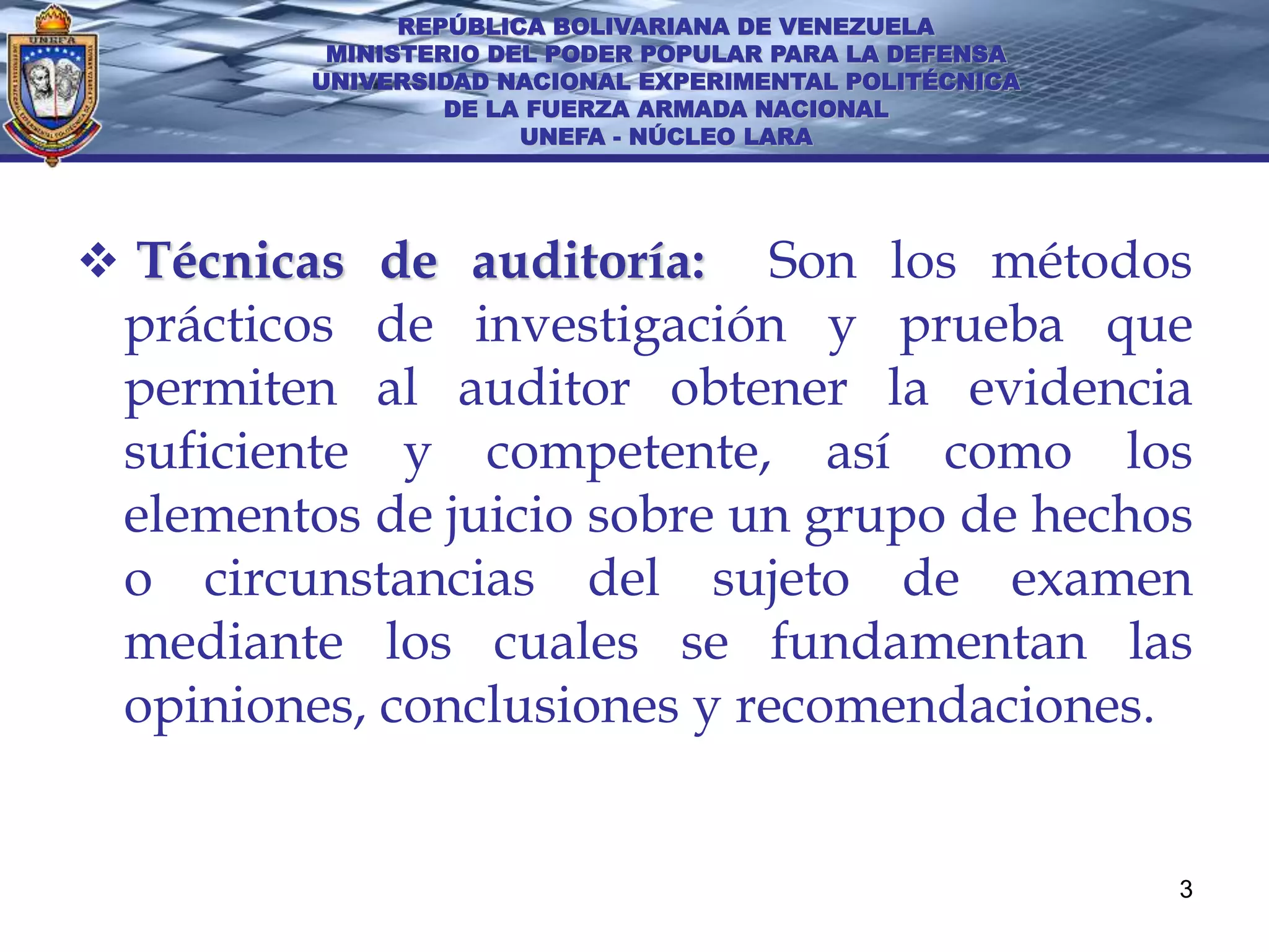 REPÚBLICA BOLIVARIANA DE VENEZUELA
         MINISTERIO DEL PODER POPULAR PARA LA DEFENSA
        UNIVERSIDAD NACIONAL EXPERIMENTAL POLITÉCNICA
                 DE LA FUERZA ARMADA NACIONAL
                      UNEFA - NÚCLEO LARA




 Técnicas de auditoría:     Son los métodos
 prácticos de investigación y prueba que
 permiten al auditor obtener la evidencia
 suficiente y competente, así como los
 elementos de juicio sobre un grupo de hechos
 o circunstancias del sujeto de examen
 mediante los cuales se fundamentan las
 opiniones, conclusiones y recomendaciones.


                                                        3
 