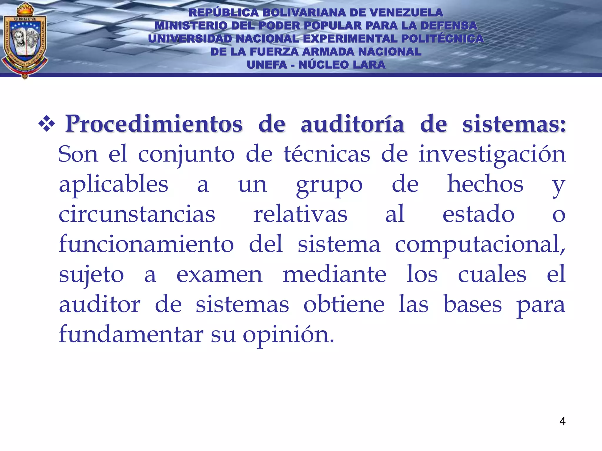 REPÚBLICA BOLIVARIANA DE VENEZUELA
          MINISTERIO DEL PODER POPULAR PARA LA DEFENSA
         UNIVERSIDAD NACIONAL EXPERIMENTAL POLITÉCNICA
                  DE LA FUERZA ARMADA NACIONAL
                       UNEFA - NÚCLEO LARA




 Procedimientos de auditoría de sistemas:
 Son el conjunto de técnicas de investigación
 aplicables a un grupo de hechos y
 circunstancias  relativas al estado o
 funcionamiento del sistema computacional,
 sujeto a examen mediante los cuales el
 auditor de sistemas obtiene las bases para
 fundamentar su opinión.


                                                         4
 