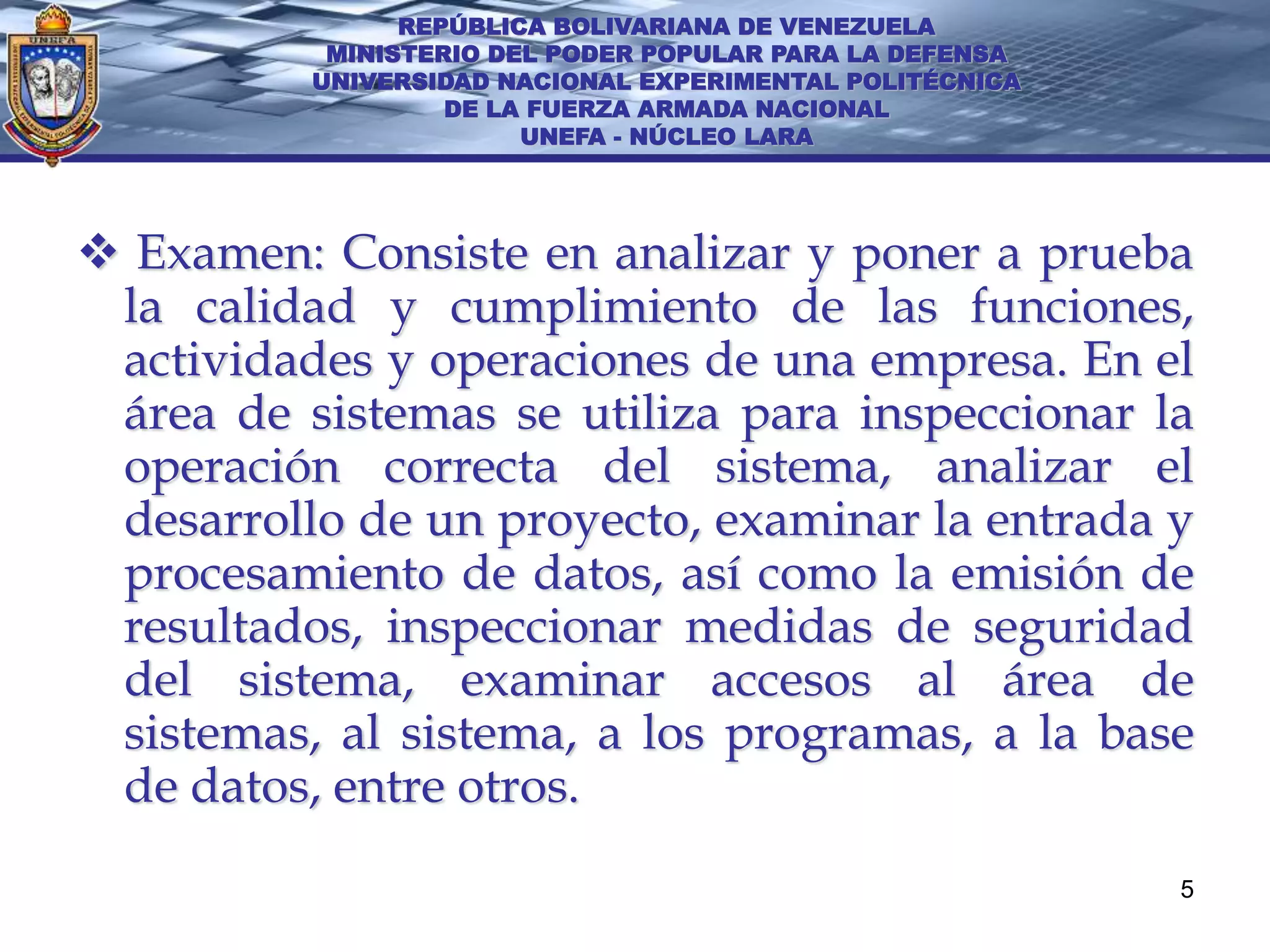 REPÚBLICA BOLIVARIANA DE VENEZUELA
           MINISTERIO DEL PODER POPULAR PARA LA DEFENSA
          UNIVERSIDAD NACIONAL EXPERIMENTAL POLITÉCNICA
                   DE LA FUERZA ARMADA NACIONAL
                        UNEFA - NÚCLEO LARA




 Examen: Consiste en analizar y poner a prueba
 la calidad y cumplimiento de las funciones,
 actividades y operaciones de una empresa. En el
 área de sistemas se utiliza para inspeccionar la
 operación correcta del sistema, analizar el
 desarrollo de un proyecto, examinar la entrada y
 procesamiento de datos, así como la emisión de
 resultados, inspeccionar medidas de seguridad
 del sistema, examinar accesos al área de
 sistemas, al sistema, a los programas, a la base
 de datos, entre otros.
                                                          5
 