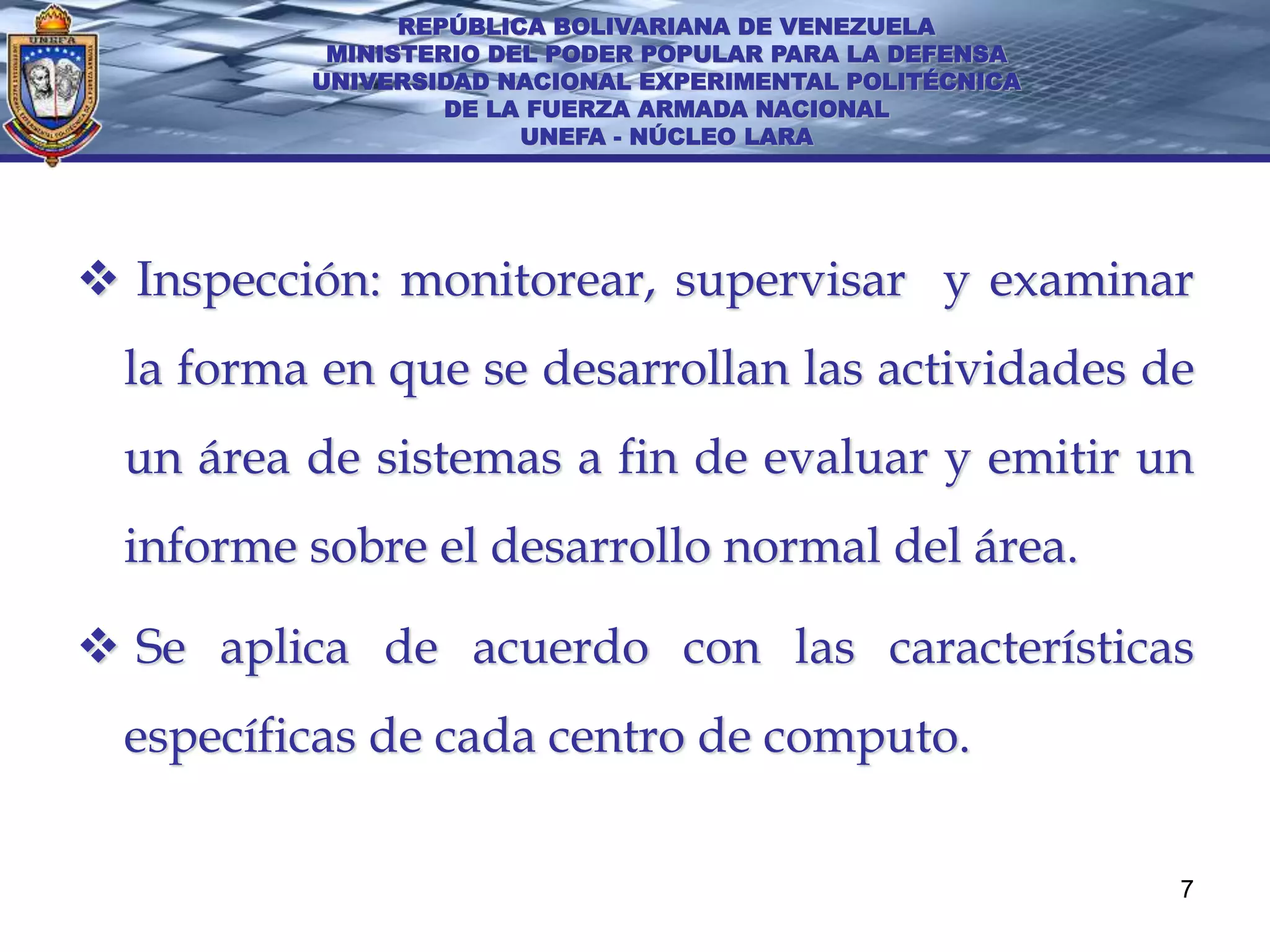 REPÚBLICA BOLIVARIANA DE VENEZUELA
           MINISTERIO DEL PODER POPULAR PARA LA DEFENSA
          UNIVERSIDAD NACIONAL EXPERIMENTAL POLITÉCNICA
                   DE LA FUERZA ARMADA NACIONAL
                        UNEFA - NÚCLEO LARA




 Inspección: monitorear, supervisar y examinar
  la forma en que se desarrollan las actividades de
  un área de sistemas a fin de evaluar y emitir un
  informe sobre el desarrollo normal del área.

 Se aplica de acuerdo con las características
  específicas de cada centro de computo.

                                                          7
 
