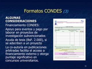 Formatos CONDES (3)
ALGUNAS
CONSIDERACIONES
Financiamiento CONDES:
Apoyo para eventos y pago por
laborar en proyectos de
investigación subvencionados
Ayuda de tesis (BsF. 2.000), si
se adscriben a un proyecto
La co-autoría en publicaciones
arbitradas facilita el acceso a
financiamiento externo y otorga
puntaje significativo en
concursos universitarios.
                                   11
 