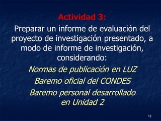 Actividad 3:
 Preparar un informe de evaluación del
proyecto de investigación presentado, a
   modo de informe de investigación,
             considerando:
    Normas de publicación en LUZ
     Baremo oficial del CONDES
    Baremo personal desarrollado
            en Unidad 2
                                     12
 
