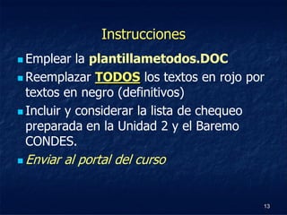 Instrucciones
 Emplear   la plantillametodos.DOC
 Reemplazar TODOS los textos en rojo por
  textos en negro (definitivos)
 Incluir y considerar la lista de chequeo
  preparada en la Unidad 2 y el Baremo
  CONDES.
   Enviar al portal del curso


                                         13
 