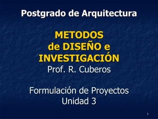 Postgrado de Arquitectura

      METODOS
     de DISEÑO e
   INVESTIGACIÓN
     Prof. R. Cuberos

 Formulación de Proyectos
        Unidad 3
                            1
 