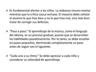  Es fundamental alentar a los niños. La alabanza sincera motiva 
mientras que la crítica causa rechazo. El maestro debe señalar 
al alumno lo que hizo bien y no lo que hizo mal, sino más bien 
tratar de corregir sus defectos. 
 “Paso a paso.” El aprendizaje de la música, como el lenguaje 
del idioma, es un proceso gradual, puesto que se desarrollan 
las habilidades paulatinamente. Por lo tanto, se debe enseñar 
en pasos pequeños, dominando completamente un paso 
antes de seguir con el siguiente. 
 “Cada uno a su ritmo.” Se debe apreciar a cada niño y 
considerar su velocidad de aprendizaje. 
 