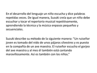 En el desarrollo del lenguaje un niño escucha y dice palabras 
repetidas veces. De igual manera, Suzuki creía que un niño debe 
escuchar y tocar el repertorio musical repetitivamente, 
aprendiendo la técnica y la música enpasos pequeños y 
secuenciales. 
Suzuki describe su método de la siguiente manera: “Un ruiseñor 
joven es tomado del nido de unos pájaros silvestres y es puesto 
en la compañía de un ave maestra. El ruiseñor escucha el gorjeo 
del ave maestra y al mes él también está cantando 
maravillosamente. Así es también con los niños.” 
 
