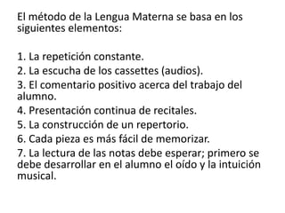 El método de la Lengua Materna se basa en los 
siguientes elementos: 
1. La repetición constante. 
2. La escucha de los cassettes (audios). 
3. El comentario positivo acerca del trabajo del 
alumno. 
4. Presentación continua de recitales. 
5. La construcción de un repertorio. 
6. Cada pieza es más fácil de memorizar. 
7. La lectura de las notas debe esperar; primero se 
debe desarrollar en el alumno el oído y la intuición 
musical. 
 