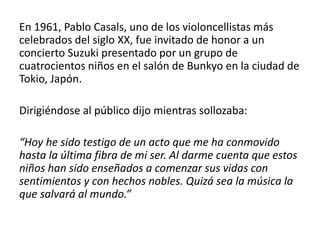 En 1961, Pablo Casals, uno de los violoncellistas más 
celebrados del siglo XX, fue invitado de honor a un 
concierto Suzuki presentado por un grupo de 
cuatrocientos niños en el salón de Bunkyo en la ciudad de 
Tokio, Japón. 
Dirigiéndose al público dijo mientras sollozaba: 
“Hoy he sido testigo de un acto que me ha conmovido 
hasta la última fibra de mi ser. Al darme cuenta que estos 
niños han sido enseñados a comenzar sus vidas con 
sentimientos y con hechos nobles. Quizá sea la música la 
que salvará al mundo.” 
 