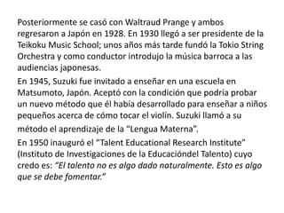 Posteriormente se casó con Waltraud Prange y ambos 
regresaron a Japón en 1928. En 1930 llegó a ser presidente de la 
Teikoku Music School; unos años más tarde fundó la Tokio String 
Orchestra y como conductor introdujo la música barroca a las 
audiencias japonesas. 
En 1945, Suzuki fue invitado a enseñar en una escuela en 
Matsumoto, Japón. Aceptó con la condición que podría probar 
un nuevo método que él había desarrollado para enseñar a niños 
pequeños acerca de cómo tocar el violín. Suzuki llamó a su 
método el aprendizaje de la “Lengua Materna”. 
En 1950 inauguró el “Talent Educational Research Institute” 
(Instituto de Investigaciones de la Educacióndel Talento) cuyo 
credo es: “El talento no es algo dado naturalmente. Esto es algo 
que se debe fomentar.” 
 