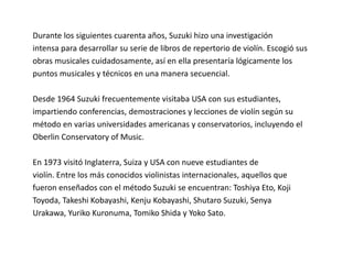 Durante los siguientes cuarenta años, Suzuki hizo una investigación 
intensa para desarrollar su serie de libros de repertorio de violín. Escogió sus 
obras musicales cuidadosamente, así en ella presentaría lógicamente los 
puntos musicales y técnicos en una manera secuencial. 
Desde 1964 Suzuki frecuentemente visitaba USA con sus estudiantes, 
impartiendo conferencias, demostraciones y lecciones de violín según su 
método en varias universidades americanas y conservatorios, incluyendo el 
Oberlin Conservatory of Music. 
En 1973 visitó Inglaterra, Suiza y USA con nueve estudiantes de 
violín. Entre los más conocidos violinistas internacionales, aquellos que 
fueron enseñados con el método Suzuki se encuentran: Toshiya Eto, Koji 
Toyoda, Takeshi Kobayashi, Kenju Kobayashi, Shutaro Suzuki, Senya 
Urakawa, Yuriko Kuronuma, Tomiko Shida y Yoko Sato. 
 