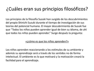 ¿Cuáles eran sus principios filosóficos? 
Los principios de la filosofía Suzuki han surgido de los descubrimientos 
del propio Shinichi Suzuki durante el tiempo de investigación de sus 
teorías del potencial humano. El mayor descubrimiento de Suzuki fue 
que “Todos los niños pueden aprender igual de bien su idioma, de ahí 
que todos los niños pueden aprender.” Surge después la pregunta: 
«¿cómo es que los niños aprenden?» 
Los niños aprenden reaccionando a los estímulos de su ambiente y 
además su aprendizaje será a través de los sentidos no de forma 
intelectual. El ambiente es lo que motivará y la motivación creará la 
facilidad para el aprendizaje. 
 