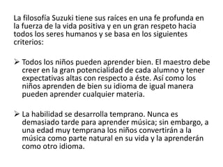 La filosofía Suzuki tiene sus raíces en una fe profunda en 
la fuerza de la vida positiva y en un gran respeto hacia 
todos los seres humanos y se basa en los siguientes 
criterios: 
 Todos los niños pueden aprender bien. El maestro debe 
creer en la gran potencialidad de cada alumno y tener 
expectativas altas con respecto a éste. Así como los 
niños aprenden de bien su idioma de igual manera 
pueden aprender cualquier materia. 
 La habilidad se desarrolla temprano. Nunca es 
demasiado tarde para aprender música; sin embargo, a 
una edad muy temprana los niños convertirán a la 
música como parte natural en su vida y la aprenderán 
como otro idioma. 
 