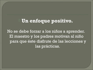  Un enfoque positivo.
No se debe forzar a los niños a aprender.
El maestro y los padres motivan al niño
para que éste disfrute de las lecciones y
las prácticas.
 