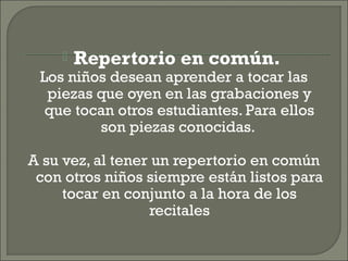 Repertorio en común.
Los niños desean aprender a tocar las
piezas que oyen en las grabaciones y
que tocan otros estudiantes. Para ellos
son piezas conocidas.
A su vez, al tener un repertorio en común
con otros niños siempre están listos para
tocar en conjunto a la hora de los
recitales
 