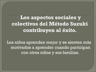  Los aspectos sociales y
colectivos del Método Suzuki
contribuyen al éxito.
Los niños aprenden mejor y se sienten más
motivados a aprender cuando participan
con otros niños y sus familias.
 