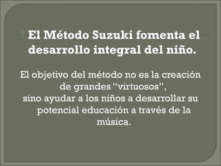 El Método Suzuki fomenta el
desarrollo integral del niño.
El objetivo del método no es la creación
de grandes “virtuosos”,
sino ayudar a los niños a desarrollar su
potencial educación a través de la
música.
 