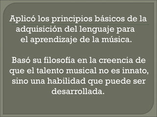 Aplicó los principios básicos de la
adquisición del lenguaje para
el aprendizaje de la música.
Basó su filosofía en la creencia de
que el talento musical no es innato,
sino una habilidad que puede ser
desarrollada.
 