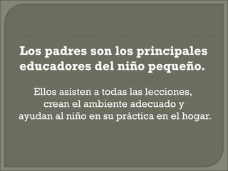 Los padres son los principales
educadores del niño pequeño.
Ellos asisten a todas las lecciones,
crean el ambiente adecuado y
ayudan al niño en su práctica en el hogar.
 