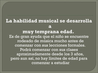 La habilidad musical se desarrolla
a
muy temprana edad.
Es de gran ayuda que el niño se encuentre
rodeado de música mucho antes de
comenzar con sus lecciones formales.
Podrá comenzar con sus clases
aproximadamente desde los 3 años,
pero aun así, no hay límites de edad para
comenzar a estudiar
 