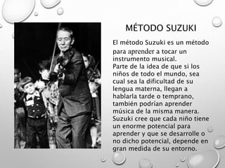 El método Suzuki es un método
para aprender a tocar un
instrumento musical.
Parte de la idea de que si los
niños de todo el mundo, sea
cual sea la dificultad de su
lengua materna, llegan a
hablarla tarde o temprano,
también podrían aprender
música de la misma manera.
Suzuki cree que cada niño tiene
un enorme potencial para
aprender y que se desarrolle o
no dicho potencial, depende en
gran medida de su entorno.
MÉTODO SUZUKI
 