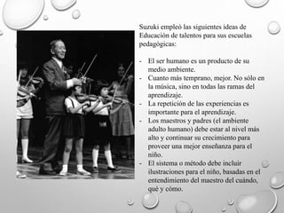 Suzuki empleó las siguientes ideas de
Educación de talentos para sus escuelas
pedagógicas:
- El ser humano es un producto de su
medio ambiente.
- Cuanto más temprano, mejor. No sólo en
la música, sino en todas las ramas del
aprendizaje.
- La repetición de las experiencias es
importante para el aprendizaje.
- Los maestros y padres (el ambiente
adulto humano) debe estar al nivel más
alto y continuar su crecimiento para
proveer una mejor enseñanza para el
niño.
- El sistema o método debe incluir
ilustraciones para el niño, basadas en el
entendimiento del maestro del cuándo,
qué y cómo.
 