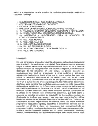 Metodos y sugerencias para la solucion de conflictos generales.docx original —
DocumentTranscript


   1.  UNIVERSIDAD DE SAN CARLOS DE GUATEMALA.
   2.  CENTRO UNIVERSITARIO DE OCCIDENTE.
   3.  ESCUELA DE POSGRADOS.
   4.  MAESTRIA EN ADMINISTRACIÓN DE RECURSOS HUMANOS.
   5.  <br />CURSO: ERGONOMÍA SEGURIDAD INDUSTRIAL Y RECREACIÓN.
   6.  <br />FACILITADOR: Msc. JOSÉ RAFAEL MORALES RODAS.
   7.  <br />METODOS Y SUGERENCIAS PARA LA SOLUCION DE
       CONFLICTOS GENERALES
   8. <br />LIC. JOSÈ MÈNDEZ
   9. <br />LIC. JOSÈ RAMIREZ
   10. <br />LIC. JUAN CARLOS BARRIOS
   11. <br />Lic. MELENY MARIEL REYES
   12. <br />QUETZALTEANAGO 23 DE OCTUBRE DE 1020
   13. <br />QUETZALTENANAGO


   Introducción
   En esta ponencia se pretende evaluar la adecuación del contexto institucional
   para la solución de conflictos en la sociedad. Para ello examinamos a grandes
   rasgos el modelo existente de regulación de la conflictividad social. A pesar de
   que los conflictos de trabajo revisten una naturaleza especial, dado el enfoque
   ideológico de las relaciones en este campo, es posible extender las
   conclusiones que aquí se presentaran a otros sectores y actividades
   sociales.<br />Advertimos desde ahora que en buena medida las ideas que
   vamos a desarrollar descansan en un hecho obvio cual es el notable
   incremento de la conflictividad social que se esta produciendo en Guatemala.
   <br />En el curso de este proceso preocupante, las instituciones actualmente
   diseñadas para canalizar los conflictos aparecen cada vez más inoperantes,
   aletargadas e ineficientes. <br />Como punto previo, es preciso indicar que no
   disponemos de información fiable que nos permita cuantificar la intensidad del
   conflicto. <br />En todo caso, pese a esta limitación, estamos convencidos de
   la utilidad de la reflexión que pretendemos desarrollar, que trata sobre la
   ausencia de canales apropiados de regulación de los conflictos sociales en
   Guatemala.<br />¿Para qué surgen y por qué son importantes?<br />Para
   comenzar a hablar de los Métodos Alternativos de Resoluciónde Conflictos, es
   fundamental aclararla importanciade los mismos, como una mejor manerade
   proporcionar respuestas rápidasy accesibles a losconflictos sociales que se
   presentan en el día a díade los ciudadanos que convivendentrode un
   estadodemocrático, puesto que,laexistenciade instituciones capacesderegulary
   facilitarla resolucióndeconflictosdebe ser un punto fundamental existentey
   además, normaldentrode toda sociedad que adopte dicha teoría política. Todo
 