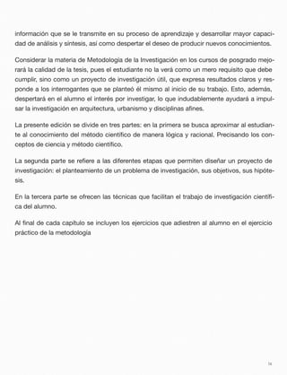 información que se le transmite en su proceso de aprendizaje y desarrollar mayor capaci-
dad de análisis y síntesis, así como despertar el deseo de producir nuevos conocimientos.
Considerar la materia de Metodología de la Investigación en los cursos de posgrado mejo-
rará la calidad de la tesis, pues el estudiante no la verá como un mero requisito que debe
cumplir, sino como un proyecto de investigación útil, que expresa resultados claros y res-
ponde a los interrogantes que se planteó él mismo al inicio de su trabajo. Esto, además,
despertará en el alumno el interés por investigar, lo que indudablemente ayudará a impul-
sar la investigación en arquitectura, urbanismo y disciplinas aﬁnes.
La presente edición se divide en tres partes: en la primera se busca aproximar al estudian-
te al conocimiento del método cientíﬁco de manera lógica y racional. Precisando los con-
ceptos de ciencia y método cientíﬁco.
La segunda parte se reﬁere a las diferentes etapas que permiten diseñar un proyecto de
investigación: el planteamiento de un problema de investigación, sus objetivos, sus hipóte-
sis.
En la tercera parte se ofrecen las técnicas que facilitan el trabajo de investigación cientíﬁ-
ca del alumno.
Al ﬁnal de cada capítulo se incluyen los ejercicios que adiestren al alumno en el ejercicio
práctico de la metodología
ix
 