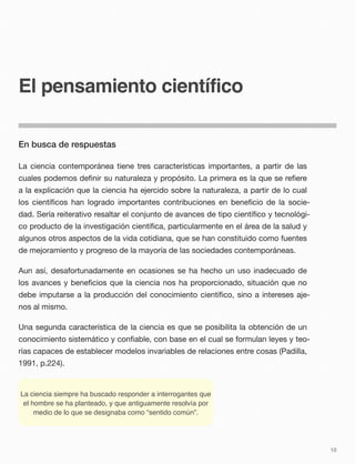 El pensamiento científico
En busca de respuestas
La ciencia contemporánea tiene tres características importantes, a partir de las
cuales podemos deﬁnir su naturaleza y propósito. La primera es la que se reﬁere
a la explicación que la ciencia ha ejercido sobre la naturaleza, a partir de lo cual
los cientíﬁcos han logrado importantes contribuciones en beneﬁcio de la socie-
dad. Sería reiterativo resaltar el conjunto de avances de tipo cientíﬁco y tecnológi-
co producto de la investigación cientíﬁca, particularmente en el área de la salud y
algunos otros aspectos de la vida cotidiana, que se han constituido como fuentes
de mejoramiento y progreso de la mayoría de las sociedades contemporáneas.
Aun así, desafortunadamente en ocasiones se ha hecho un uso inadecuado de
los avances y beneﬁcios que la ciencia nos ha proporcionado, situación que no
debe imputarse a la producción del conocimiento cientíﬁco, sino a intereses aje-
nos al mismo.
Una segunda característica de la ciencia es que se posibilita la obtención de un
conocimiento sistemático y conﬁable, con base en el cual se formulan leyes y teo-
rías capaces de establecer modelos invariables de relaciones entre cosas (Padilla,
1991, p.224).
La ciencia siempre ha buscado responder a interrogantes que
el hombre se ha planteado, y que antiguamente resolvía por
medio de lo que se designaba como “sentido común”.
10
 