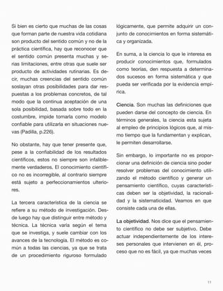 Si bien es cierto que muchas de las cosas
que forman parte de nuestra vida cotidiana
son producto del sentido común y no de la
práctica cientíﬁca, hay que reconocer que
el sentido común presenta muchas y se-
rias limitaciones, entre otras que suele ser
producto de actividades rutinarias. Es de-
cir, muchas creencias del sentido común
soslayan otras posibilidades para dar res-
puestas a los problemas concretos, de tal
modo que la continua aceptación de una
sola posibilidad, basada sobre todo en la
costumbre, impide tomarla como modelo
conﬁable para utilizarla en situaciones nue-
vas (Padilla, p.226).
No obstante, hay que tener presente que,
pese a la conﬁabilidad de los resultados
cientíﬁcos, estos no siempre son infalible-
mente verdaderos. El conocimiento cientíﬁ-
co no es incorregible, al contrario siempre
está sujeto a perfeccionamientos ulterio-
res.
La tercera característica de la ciencia se
reﬁere a su método de investigación. Des-
de luego hay que distinguir entre método y
técnica. La técnica varía según el tema
que se investiga, y suele cambiar con los
avances de la tecnología. El método es co-
mún a todas las ciencias, ya que se trata
de un procedimiento riguroso formulado
lógicamente, que permite adquirir un con-
junto de conocimientos en forma sistemáti-
ca y organizada.
En suma, a la ciencia lo que le interesa es
producir conocimientos que, formulados
como teorías, den respuesta a determina-
dos sucesos en forma sistemática y que
pueda ser veriﬁcada por la evidencia empí-
rica.
Ciencia. Son muchas las deﬁniciones que
pueden darse del concepto de ciencia. En
términos generales, la ciencia esta sujeta
al empleo de principios lógicos que, al mis-
mo tiempo que la fundamentan y explican,
le permiten desarrollarse.
Sin embargo, lo importante no es propor-
cionar una deﬁnición de ciencia sino poder
resolver problemas del conocimiento utili-
zando el método cientíﬁco y generar un
pensamiento cientíﬁco, cuyas característi-
cas deben ser la objetividad, la racionali-
dad y la sistematicidad. Veamos en que
consiste cada una de ellas.
La objetividad. Nos dice que el pensamien-
to cientíﬁco no debe ser subjetivo. Debe
actuar independientemente de los intere-
ses personales que intervienen en él, pro-
ceso que no es fácil, ya que muchas veces
11
 