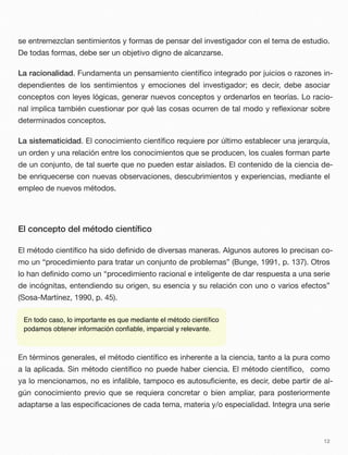 se entremezclan sentimientos y formas de pensar del investigador con el tema de estudio.
De todas formas, debe ser un objetivo digno de alcanzarse.
La racionalidad. Fundamenta un pensamiento cientíﬁco integrado por juicios o razones in-
dependientes de los sentimientos y emociones del investigador; es decir, debe asociar
conceptos con leyes lógicas, generar nuevos conceptos y ordenarlos en teorías. Lo racio-
nal implica también cuestionar por qué las cosas ocurren de tal modo y reﬂexionar sobre
determinados conceptos.
La sistematicidad. El conocimiento cientíﬁco requiere por último establecer una jerarquía,
un orden y una relación entre los conocimientos que se producen, los cuales forman parte
de un conjunto, de tal suerte que no pueden estar aislados. El contenido de la ciencia de-
be enriquecerse con nuevas observaciones, descubrimientos y experiencias, mediante el
empleo de nuevos métodos.
El concepto del método cientíﬁco
El método cientíﬁco ha sido deﬁnido de diversas maneras. Algunos autores lo precisan co-
mo un “procedimiento para tratar un conjunto de problemas” (Bunge, 1991, p. 137). Otros
lo han deﬁnido como un “procedimiento racional e inteligente de dar respuesta a una serie
de incógnitas, entendiendo su origen, su esencia y su relación con uno o varios efectos”
(Sosa-Martínez, 1990, p. 45).
En términos generales, el método cientíﬁco es inherente a la ciencia, tanto a la pura como
a la aplicada. Sin método cientíﬁco no puede haber ciencia. El método cientíﬁco, como
ya lo mencionamos, no es infalible, tampoco es autosuﬁciente, es decir, debe partir de al-
gún conocimiento previo que se requiera concretar o bien ampliar, para posteriormente
adaptarse a las especiﬁcaciones de cada tema, materia y/o especialidad. Integra una serie
12
En todo caso, lo importante es que mediante el método cientíﬁco
podamos obtener información conﬁable, imparcial y relevante.
 