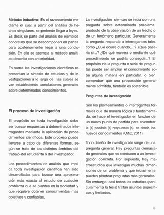 Método inductivo: Es el razonamiento me-
diante el cual, a partir del análisis de he-
chos singulares, se pretende llegar a leyes.
Es decir, se parte del análisis de ejemplos
concretos que se descomponen en partes
para posteriormente llegar a una conclu-
sión. En ello se asemeja al método analíti-
co descrito con anterioridad.
En suma las investigaciones cientíﬁcas re-
presentan la síntesis de estudios y de in-
vestigaciones a lo largo de las cuales se
van estableciendo conclusiones generales
sobre determinados conocimientos.
El proceso de investigación
El propósito de toda investigación debe
ser buscar respuestas a determinados inte-
rrogantes mediante la aplicación de proce-
dimientos cientíﬁcos. Este proceso puede
llevarse a cabo de diferentes formas, se-
gún se trate de los distintos ámbitos del
trabajo del estudiante o del investigador.
Los procedimientos de análisis que impli-
ca toda investigación cientíﬁca han sido
desarrolladas para buscar una aproxima-
ción más exacta al estudio de cualquier
problema que se plantee en la sociedad y
que requiere obtener conocimientos mas
objetivos y conﬁables.
La investigación siempre se inicia con una
pregunta sobre determinado problema,
producto de la observación de un hecho o
de un fenómeno particular. Generalmente
la pregunta responde a interrogantes tales
como ¿Qué ocurre cuando….? ¿Qué pasa-
ría si…? ¿De qué manera o mediante qué
procedimiento se podría conseguir...? El
propósito de la pregunta o serie de pregun-
tas puede ser ampliar el conocimiento so-
be alguna materia en particular, o bien
comprobar que una proposición general-
mente admitida, también es sostenible.
Preguntas de investigación
Son los planteamientos o interrogantes for-
males que de manera lógica y fundamenta-
da, se hace el investigador en función de
un nuevo punto de partida para encontrar
la (s) posible (s) respuesta (s), es decir, los
nuevos conocimientos (Ortíz, 2011).
Todo diseño de investigación surge de una
pregunta general. Hay preguntas demasia-
do generales que no conducen a un investi-
gación concreta. Por supuesto, hay ma-
croestudios que investigan muchas dimen-
siones de un problema y que inicialmente
pueden plantear preguntas más generales.
Sin embargo, casi todos los estudios (parti-
cularmente la tesis) tratan asuntos especíﬁ-
cos y limitados.
15
 