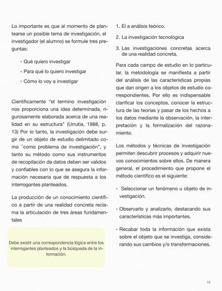 Lo importante es que al momento de plan-
tearse un posible tema de investigación, el
investigador (el alumno) se formule tres pre-
guntas:
• Qué quiero investigar
• Para qué lo quiero investigar
• Cómo lo voy a investigar
Cientíﬁcamente “el termino investigación
nos proporciona una idea determinada, ri-
gurosamente elaborada acerca de una rea-
lidad en su estructura” (Urrutia, 1988, p.
13) Por lo tanto, la investigación debe sur-
gir de un objeto de estudio delimitado co-
mo ``como problema de investigación”, y
tanto su método como sus instrumentos
de recopilación de datos deben ser validos
y conﬁables con lo que se asegura la infor-
mación necesaria que de respuesta a los
interrogantes planteados.
La producción de un conocimiento cientíﬁ-
co a partir de una realidad concreta recla-
ma la articulación de tres áreas fundamen-
tales
1. El a análisis teórico.
2. La investigación tecnológica
3. Las investigaciones concretas acerca
de una realidad concreta.
Para cada campo de estudio en lo particu-
lar, la metodología se maniﬁesta a partir
del análisis de las características propias
que dan origen a los objetos de estudio co-
rrespondientes. Por ello es indispensable
clariﬁcar los conceptos, conocer la estruc-
tura de las teorías y pasar de los hechos a
los datos mediante la observación, la inter-
pretación y la formalización del razona-
miento.
Los métodos y técnicas de investigación
permiten descubrir procesos y adquirir nue-
vos conocimientos sobre ellos. De manera
general, el procedimiento que propone el
método cientíﬁco es el siguiente:
• Seleccionar un fenómeno u objeto de in-
vestigación.
• Observarlo y analizarlo, destacando sus
características más importantes.
• Recabar toda la información que exista
sobre el objeto que se investiga, conside-
rando sus cambios y/o transformaciones.
16
Debe existir una correspondencia lógica entre los
interrogantes planteados y la búsqueda de la in-
formación.
 