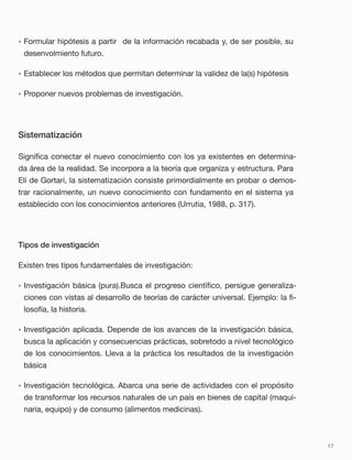 • Formular hipótesis a partir de la información recabada y, de ser posible, su
desenvolmiento futuro.
• Establecer los métodos que permitan determinar la validez de la(s) hipótesis
• Proponer nuevos problemas de investigación.
Sistematización
Signiﬁca conectar el nuevo conocimiento con los ya existentes en determina-
da área de la realidad. Se incorpora a la teoría que organiza y estructura. Para
Elí de Gortari, la sistematización consiste primordialmente en probar o demos-
trar racionalmente, un nuevo conocimiento con fundamento en el sistema ya
establecido con los conocimientos anteriores (Urrutia, 1988, p. 317).
Tipos de investigación
Existen tres tipos fundamentales de investigación:
• Investigación básica (pura).Busca el progreso cientíﬁco, persigue generaliza-
ciones con vistas al desarrollo de teorías de carácter universal. Ejemplo: la ﬁ-
losofía, la historia.
• Investigación aplicada. Depende de los avances de la investigación básica,
busca la aplicación y consecuencias prácticas, sobretodo a nivel tecnológico
de los conocimientos. Lleva a la práctica los resultados de la investigación
básica
• Investigación tecnológica. Abarca una serie de actividades con el propósito
de transformar los recursos naturales de un país en bienes de capital (maqui-
naria, equipo) y de consumo (alimentos medicinas).
17
 