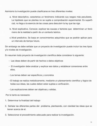 Asimismo la investigación puede clasiﬁcarse en tres diferentes niveles:
a. Nivel descriptivo. caracteriza un fenómeno indicando sus rasgos más peculiares.
La hipótesis que se plantea no se sujeta a comprobación experimental. Es superﬁ-
cial, no llega a la esencia de las cosas para descubrir la ley que las rige.
b. Nivel explicativo. Conocer, explicar las causas o factores que determinan un fenó-
meno de la realidad a partir de un contexto teórico.
c.Nivel predictivo. Se basa en conocimientos adquiridos que se podrán aplicar para
un intervalo de tiempo futuro.
Sin embargo se debe señalar que un proyecto de investigación puede incluir los tres tipos
y/o niveles de investigación.
En resumen todo proyecto de investigación cientíﬁca debe considerar lo siguiente:
• Las ideas deben de partir de hechos o datos objetivos
• El investigador debe analizar y explicar eso datos y establecer conexiones entre
ellos.
• Los temas deben ser especíﬁcos y concretos
• El trabajo se realiza metódicamente, mediante un planeamiento cientíﬁco y lógico de
todas sus ideas, las cuales deben estar sujetas a veriﬁcación.
• Las explicaciones deben ser objetivas y validas.
Por lo tanto es necesario:
1. Determinar la ﬁnalidad del trabajo
2. Señalar las diferentes partes del problema, planteando, con claridad las ideas que se
tienen acerca de el.
3. Seleccionar el procedimiento adecuado para realizar la investigación.
18
 