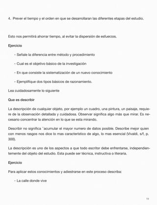 4. Prever el tiempo y el orden en que se desarrollaran las diferentes etapas del estudio.
Esto nos permitirá ahorrar tiempo, al evitar la dispersión de esfuerzos.
Ejercicio
• Señale la diferencia entre método y procedimiento
• Cual es el objetivo básico de la investigación
• En que consiste la sistematización de un nuevo conocimiento
• Ejempliﬁque dos tipos básicos de razonamiento.
Lea cuidadosamente lo siguiente
Que es describir
La descripción de cualquier objeto, por ejemplo un cuadro, una pintura, un paisaje, requie-
re de la observación detallada y cuidadosa. Observar signiﬁca algo más que mirar. Es ne-
cesario concentrar la atención en lo que se esta mirando.
Describir no signiﬁca ``acumular el mayor numero de datos posible. Describe mejor quien
con menos rasgos nos dice lo mas característico de algo, lo mas esencial (Vivaldi, s/f, p.
300).
La descripción es uno de los aspectos a que todo escritor debe enfrentarse, independien-
temente del objeto del estudio. Esta puede ser técnica, instructiva o literaria.
Ejercicio
Para aplicar estos conocimientos y adiestrarse en este proceso describa:
• La calle donde vive
19
 