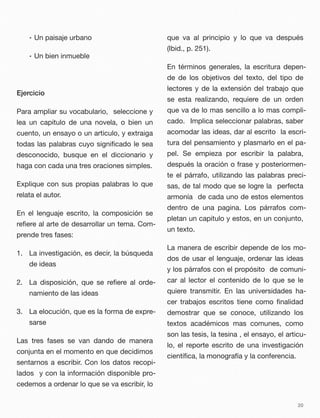 • Un paisaje urbano
• Un bien inmueble
Ejercicio
Para ampliar su vocabulario, seleccione y
lea un capitulo de una novela, o bien un
cuento, un ensayo o un articulo, y extraiga
todas las palabras cuyo signiﬁcado le sea
desconocido, busque en el diccionario y
haga con cada una tres oraciones simples.
Explique con sus propias palabras lo que
relata el autor.
En el lenguaje escrito, la composición se
reﬁere al arte de desarrollar un tema. Com-
prende tres fases:
1. La investigación, es decir, la búsqueda
de ideas
2. La disposición, que se reﬁere al orde-
namiento de las ideas
3. La elocución, que es la forma de expre-
sarse
Las tres fases se van dando de manera
conjunta en el momento en que decidimos
sentarnos a escribir. Con los datos recopi-
lados y con la información disponible pro-
cedemos a ordenar lo que se va escribir, lo
que va al principio y lo que va después
(Ibid., p. 251).
En términos generales, la escritura depen-
de de los objetivos del texto, del tipo de
lectores y de la extensión del trabajo que
se esta realizando, requiere de un orden
que va de lo mas sencillo a lo mas compli-
cado. Implica seleccionar palabras, saber
acomodar las ideas, dar al escrito la escri-
tura del pensamiento y plasmarlo en el pa-
pel. Se empieza por escribir la palabra,
después la oración o frase y posteriormen-
te el párrafo, utilizando las palabras preci-
sas, de tal modo que se logre la perfecta
armonía de cada uno de estos elementos
dentro de una pagina. Los párrafos com-
pletan un capitulo y estos, en un conjunto,
un texto.
La manera de escribir depende de los mo-
dos de usar el lenguaje, ordenar las ideas
y los párrafos con el propósito de comuni-
car al lector el contenido de lo que se le
quiere transmitir. En las universidades ha-
cer trabajos escritos tiene como ﬁnalidad
demostrar que se conoce, utilizando los
textos académicos mas comunes, como
son las tesis, la tesina , el ensayo, el articu-
lo, el reporte escrito de una investigación
cientíﬁca, la monografía y la conferencia.
20
 